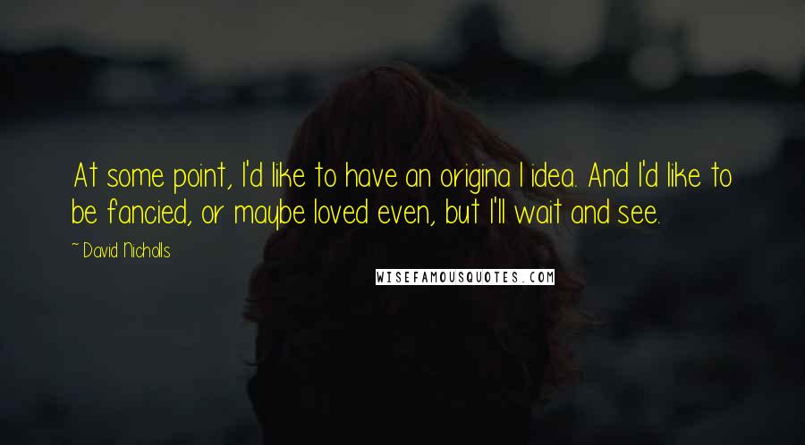 David Nicholls Quotes: At some point, I'd like to have an origina l idea. And I'd like to be fancied, or maybe loved even, but I'll wait and see.