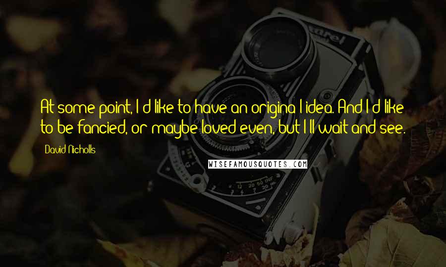 David Nicholls Quotes: At some point, I'd like to have an origina l idea. And I'd like to be fancied, or maybe loved even, but I'll wait and see.