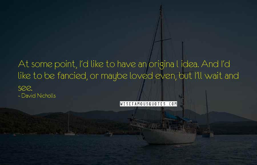 David Nicholls Quotes: At some point, I'd like to have an origina l idea. And I'd like to be fancied, or maybe loved even, but I'll wait and see.