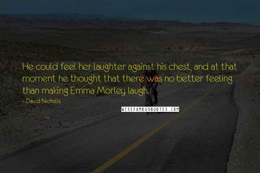 David Nicholls Quotes: He could feel her laughter against his chest, and at that moment he thought that there was no better feeling than making Emma Morley laugh.