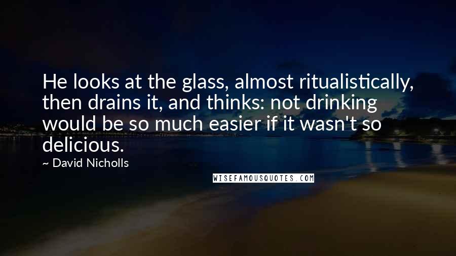 David Nicholls Quotes: He looks at the glass, almost ritualistically, then drains it, and thinks: not drinking would be so much easier if it wasn't so delicious.