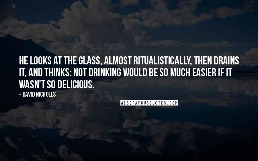 David Nicholls Quotes: He looks at the glass, almost ritualistically, then drains it, and thinks: not drinking would be so much easier if it wasn't so delicious.