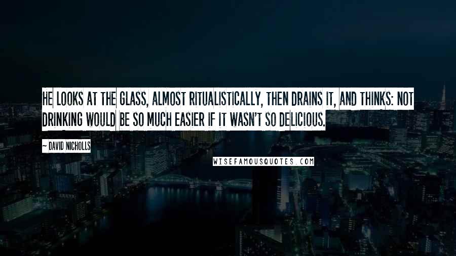 David Nicholls Quotes: He looks at the glass, almost ritualistically, then drains it, and thinks: not drinking would be so much easier if it wasn't so delicious.