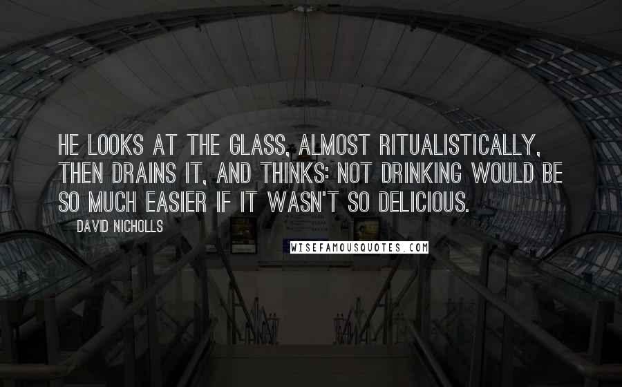 David Nicholls Quotes: He looks at the glass, almost ritualistically, then drains it, and thinks: not drinking would be so much easier if it wasn't so delicious.