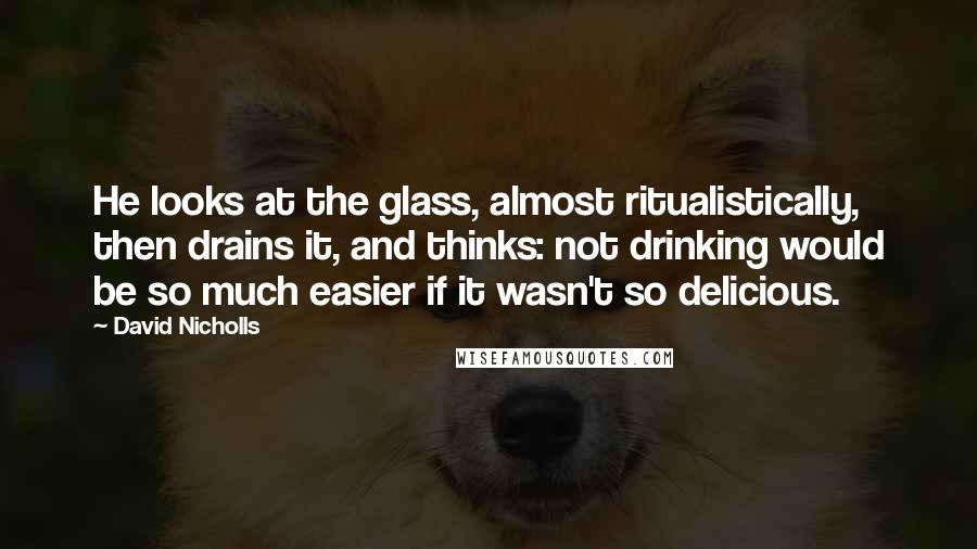 David Nicholls Quotes: He looks at the glass, almost ritualistically, then drains it, and thinks: not drinking would be so much easier if it wasn't so delicious.