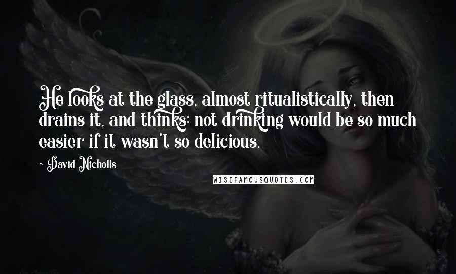 David Nicholls Quotes: He looks at the glass, almost ritualistically, then drains it, and thinks: not drinking would be so much easier if it wasn't so delicious.