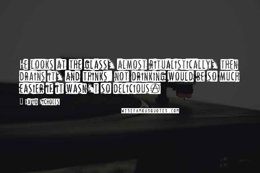 David Nicholls Quotes: He looks at the glass, almost ritualistically, then drains it, and thinks: not drinking would be so much easier if it wasn't so delicious.