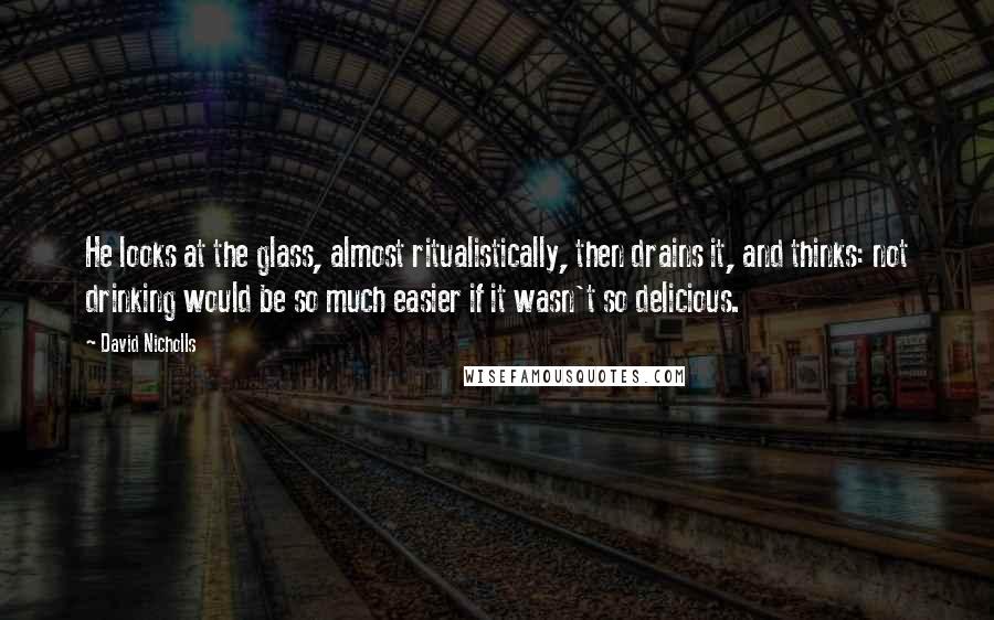 David Nicholls Quotes: He looks at the glass, almost ritualistically, then drains it, and thinks: not drinking would be so much easier if it wasn't so delicious.