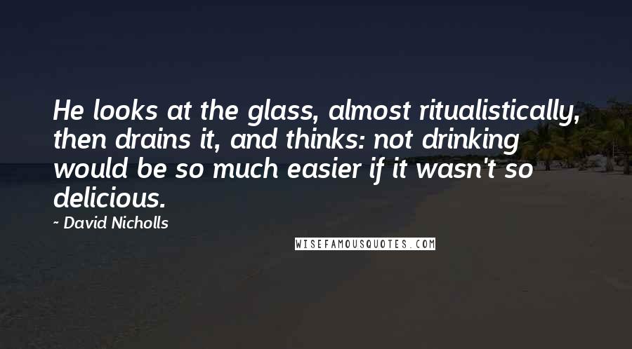 David Nicholls Quotes: He looks at the glass, almost ritualistically, then drains it, and thinks: not drinking would be so much easier if it wasn't so delicious.