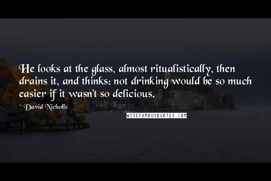 David Nicholls Quotes: He looks at the glass, almost ritualistically, then drains it, and thinks: not drinking would be so much easier if it wasn't so delicious.