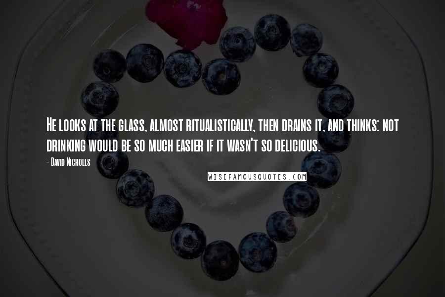 David Nicholls Quotes: He looks at the glass, almost ritualistically, then drains it, and thinks: not drinking would be so much easier if it wasn't so delicious.