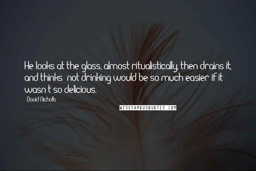 David Nicholls Quotes: He looks at the glass, almost ritualistically, then drains it, and thinks: not drinking would be so much easier if it wasn't so delicious.