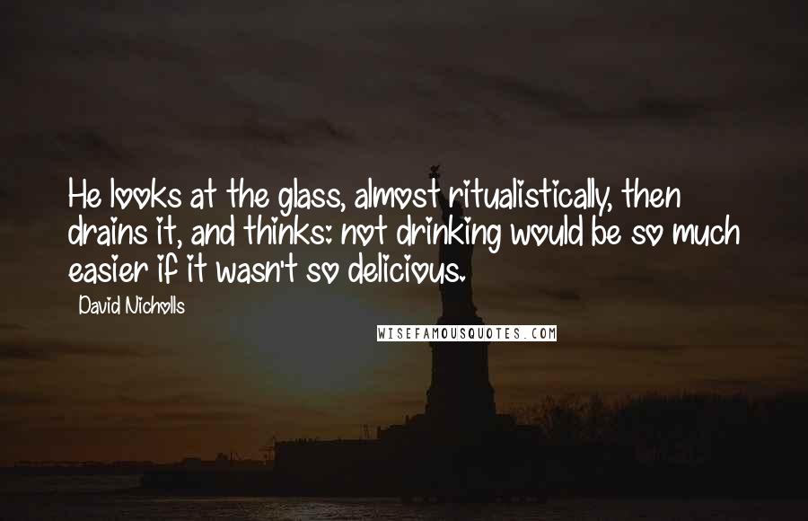 David Nicholls Quotes: He looks at the glass, almost ritualistically, then drains it, and thinks: not drinking would be so much easier if it wasn't so delicious.