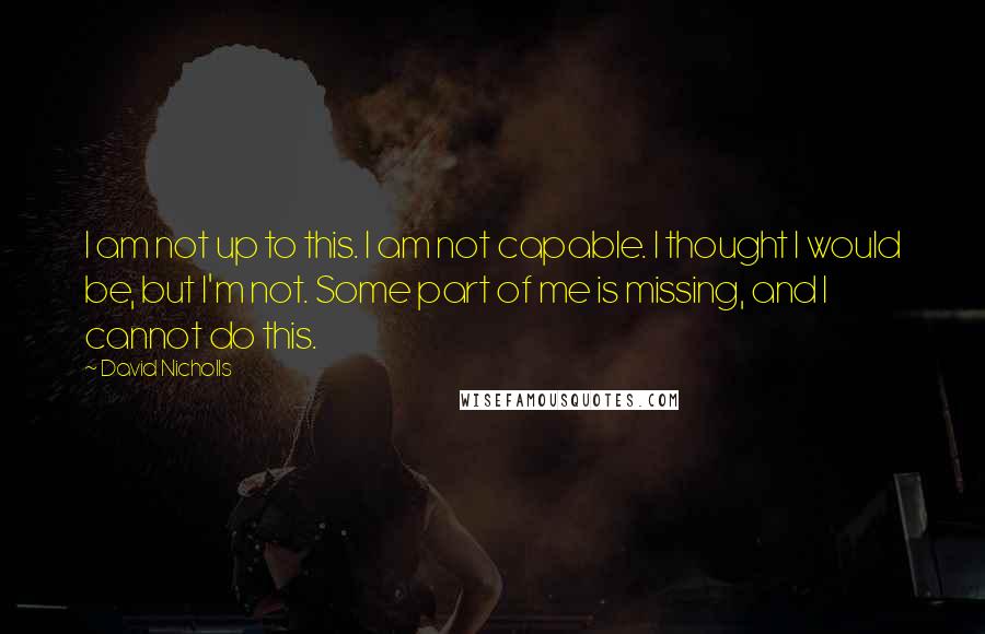 David Nicholls Quotes: I am not up to this. I am not capable. I thought I would be, but I'm not. Some part of me is missing, and I cannot do this.