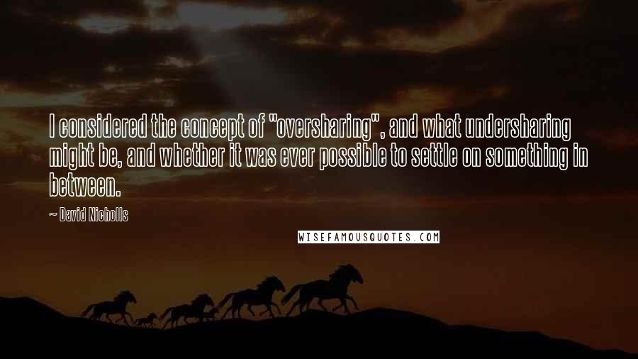 David Nicholls Quotes: I considered the concept of "oversharing", and what undersharing might be, and whether it was ever possible to settle on something in between.