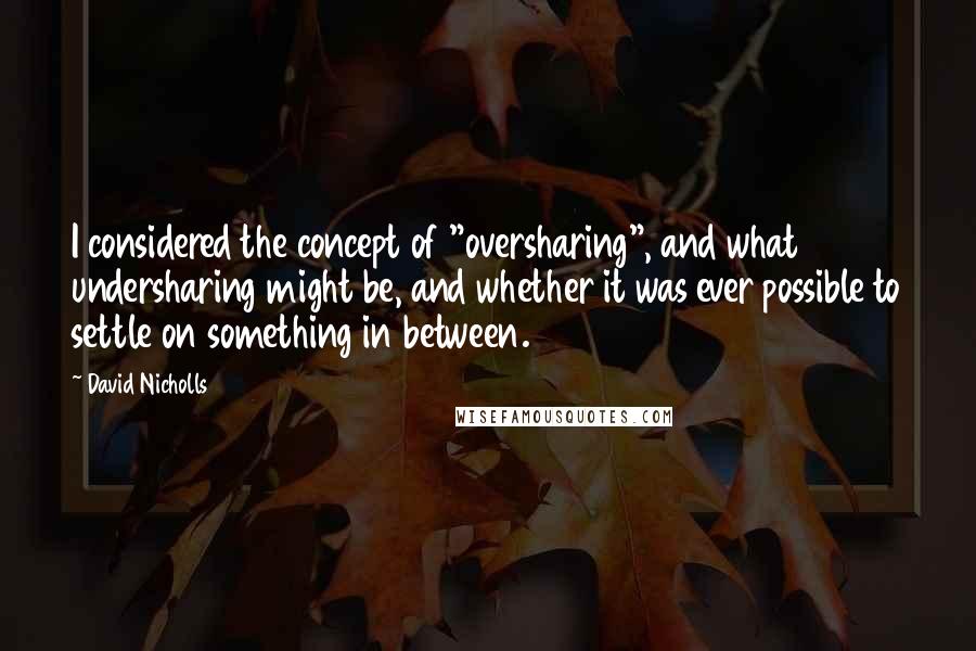 David Nicholls Quotes: I considered the concept of "oversharing", and what undersharing might be, and whether it was ever possible to settle on something in between.