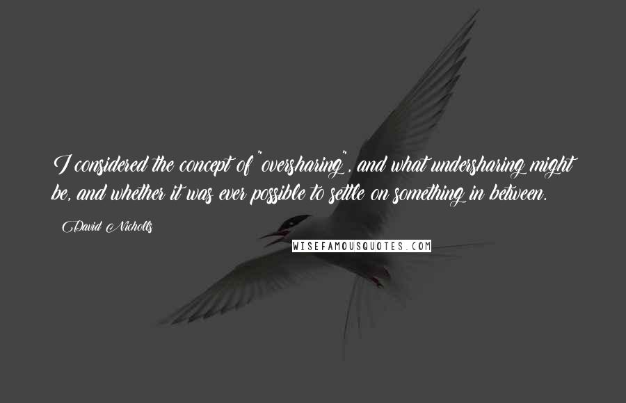 David Nicholls Quotes: I considered the concept of "oversharing", and what undersharing might be, and whether it was ever possible to settle on something in between.