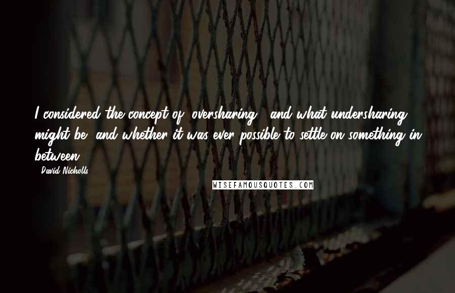 David Nicholls Quotes: I considered the concept of "oversharing", and what undersharing might be, and whether it was ever possible to settle on something in between.