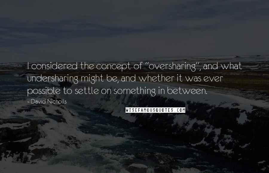 David Nicholls Quotes: I considered the concept of "oversharing", and what undersharing might be, and whether it was ever possible to settle on something in between.