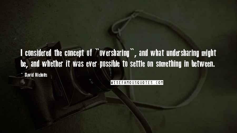 David Nicholls Quotes: I considered the concept of "oversharing", and what undersharing might be, and whether it was ever possible to settle on something in between.