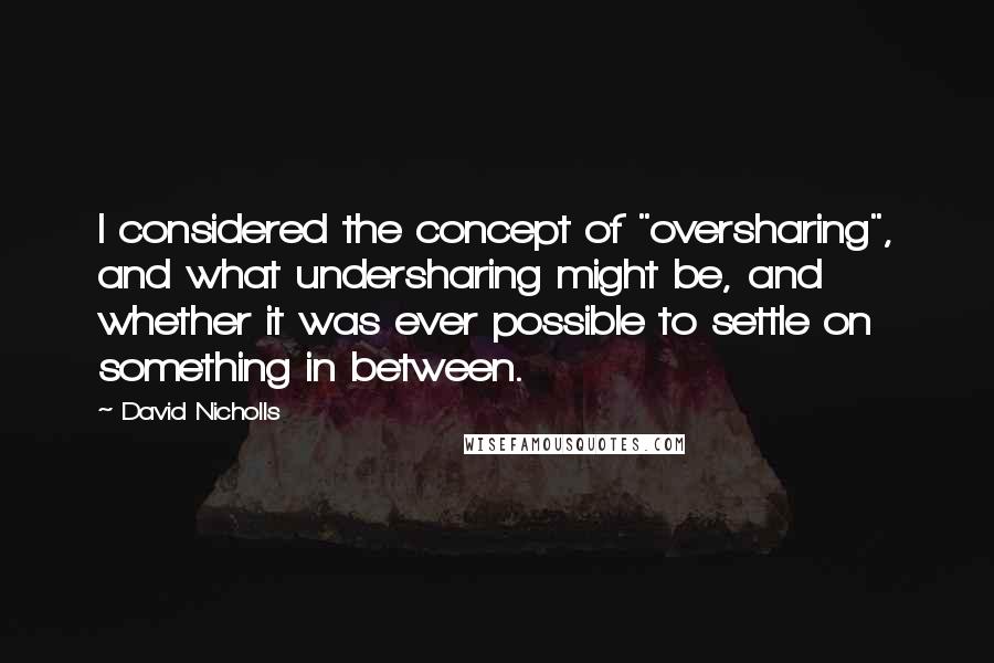 David Nicholls Quotes: I considered the concept of "oversharing", and what undersharing might be, and whether it was ever possible to settle on something in between.