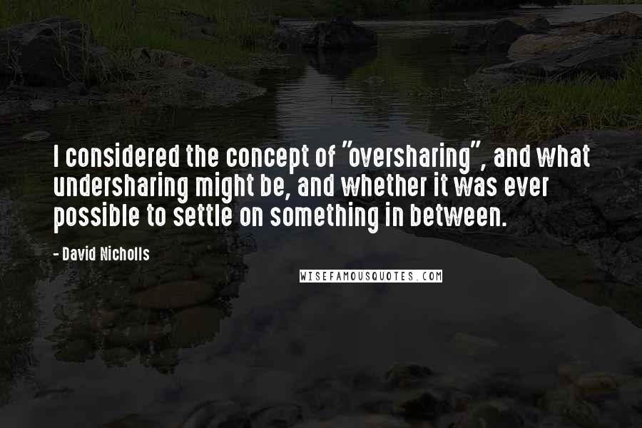 David Nicholls Quotes: I considered the concept of "oversharing", and what undersharing might be, and whether it was ever possible to settle on something in between.