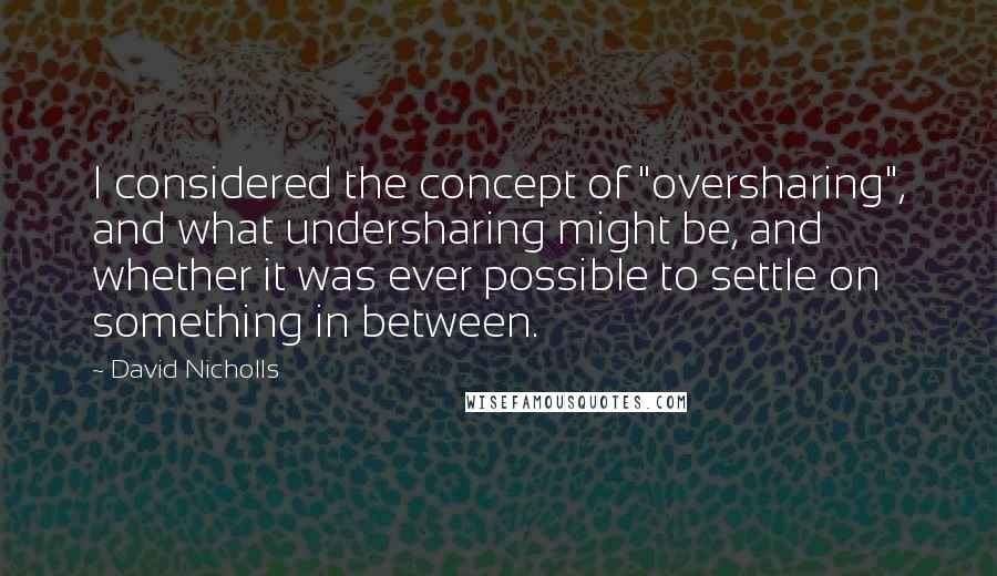 David Nicholls Quotes: I considered the concept of "oversharing", and what undersharing might be, and whether it was ever possible to settle on something in between.