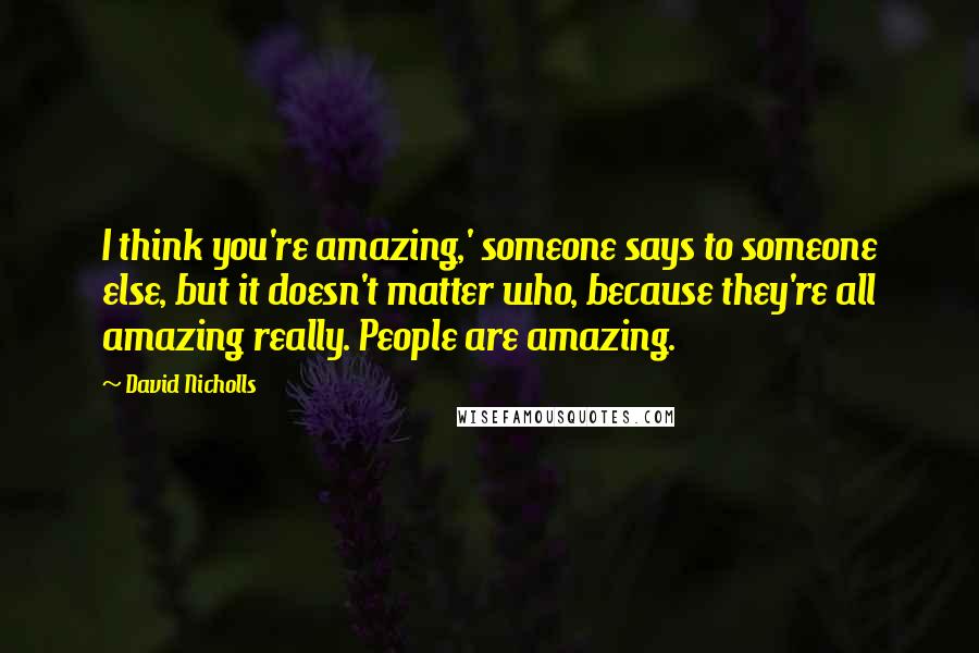 David Nicholls Quotes: I think you're amazing,' someone says to someone else, but it doesn't matter who, because they're all amazing really. People are amazing.