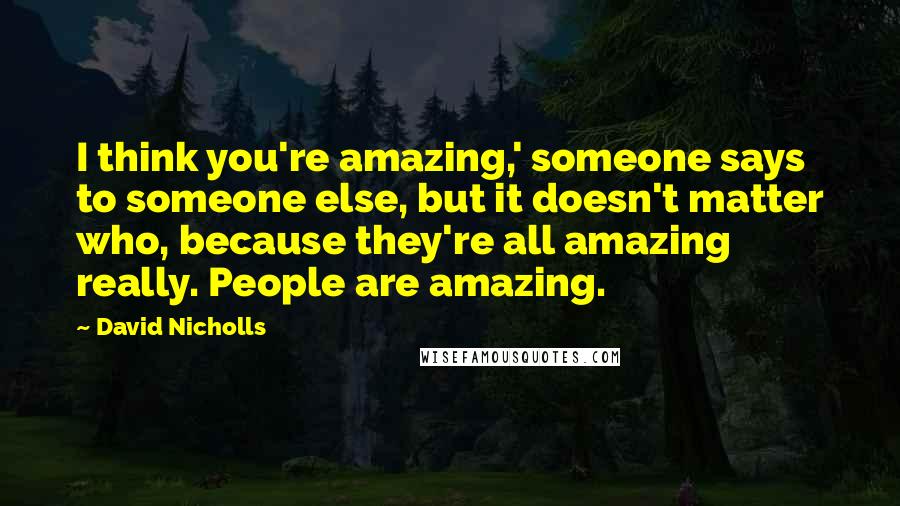 David Nicholls Quotes: I think you're amazing,' someone says to someone else, but it doesn't matter who, because they're all amazing really. People are amazing.