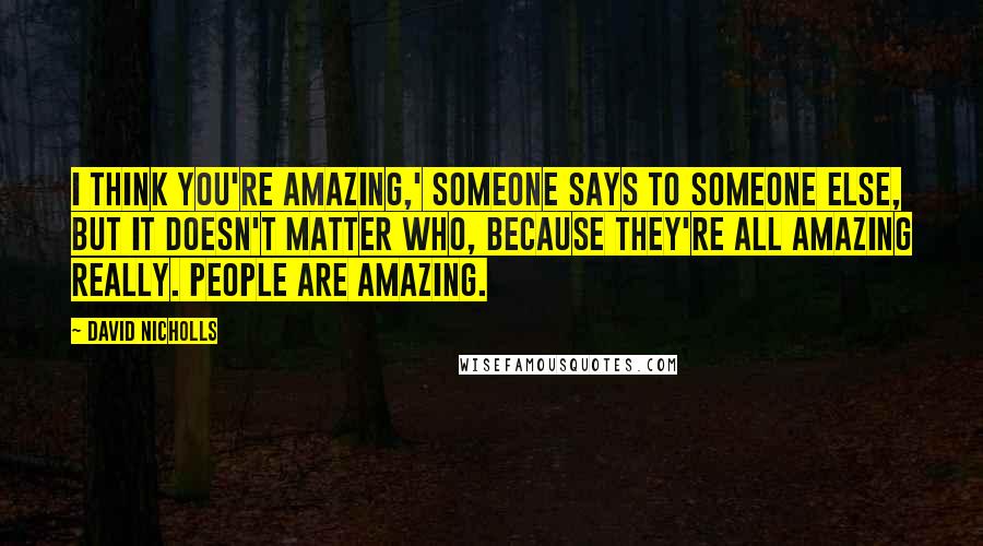 David Nicholls Quotes: I think you're amazing,' someone says to someone else, but it doesn't matter who, because they're all amazing really. People are amazing.