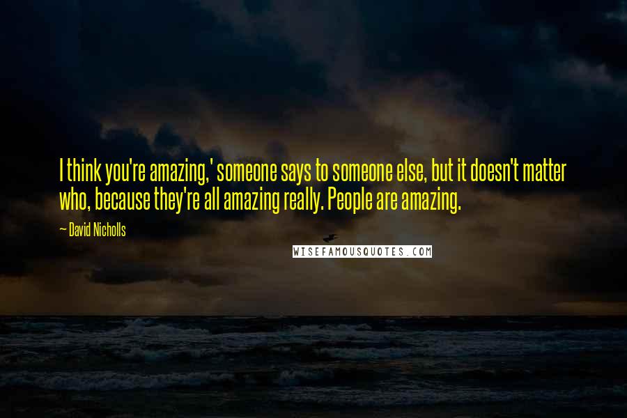 David Nicholls Quotes: I think you're amazing,' someone says to someone else, but it doesn't matter who, because they're all amazing really. People are amazing.