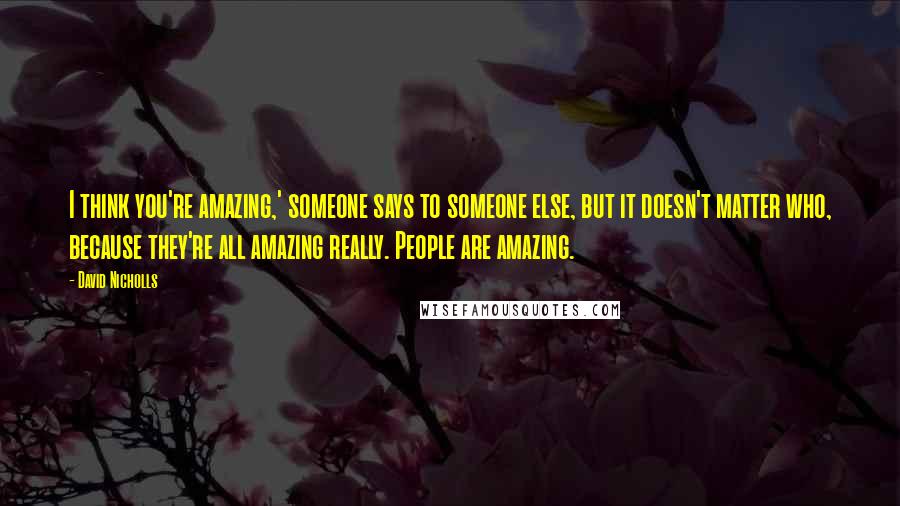 David Nicholls Quotes: I think you're amazing,' someone says to someone else, but it doesn't matter who, because they're all amazing really. People are amazing.