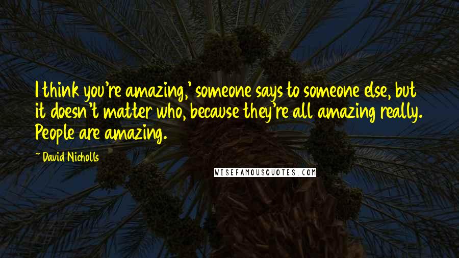 David Nicholls Quotes: I think you're amazing,' someone says to someone else, but it doesn't matter who, because they're all amazing really. People are amazing.
