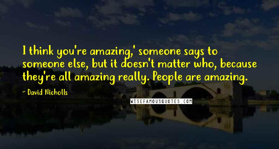David Nicholls Quotes: I think you're amazing,' someone says to someone else, but it doesn't matter who, because they're all amazing really. People are amazing.