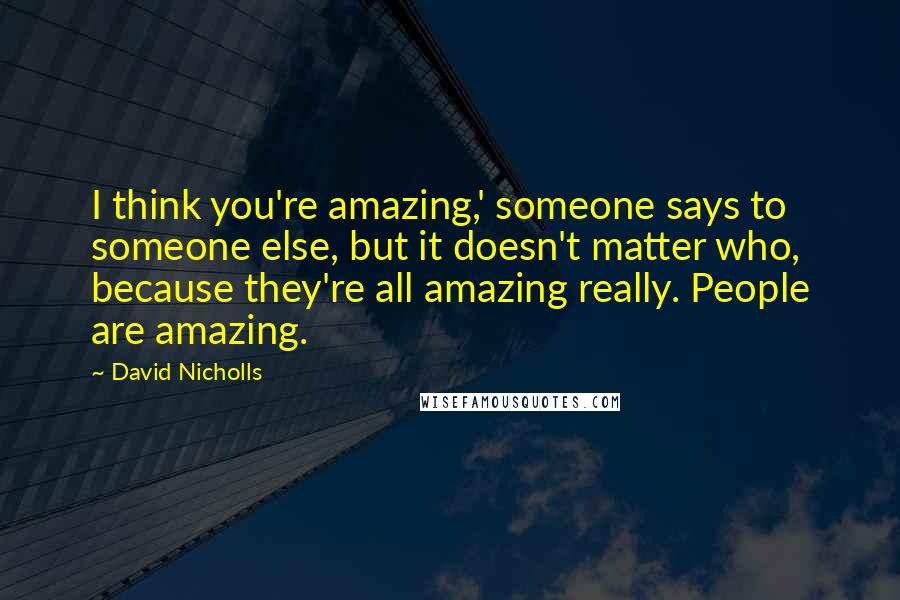 David Nicholls Quotes: I think you're amazing,' someone says to someone else, but it doesn't matter who, because they're all amazing really. People are amazing.