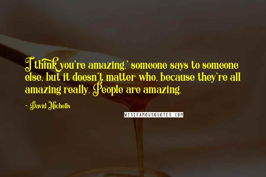 David Nicholls Quotes: I think you're amazing,' someone says to someone else, but it doesn't matter who, because they're all amazing really. People are amazing.