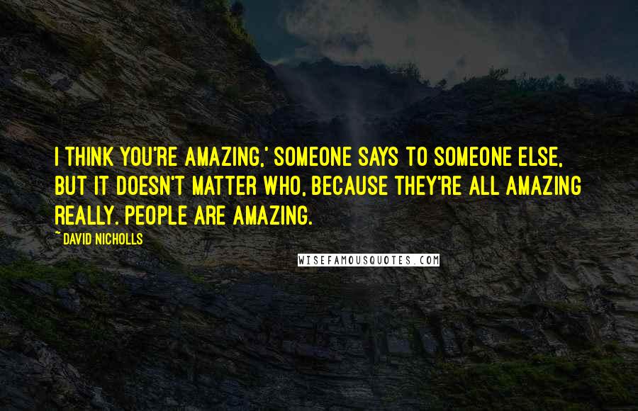 David Nicholls Quotes: I think you're amazing,' someone says to someone else, but it doesn't matter who, because they're all amazing really. People are amazing.