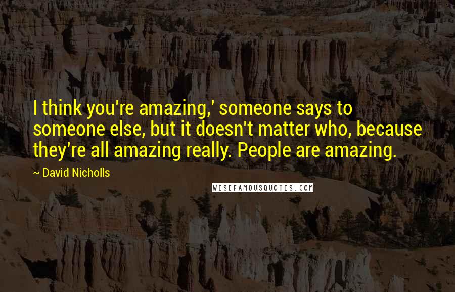 David Nicholls Quotes: I think you're amazing,' someone says to someone else, but it doesn't matter who, because they're all amazing really. People are amazing.