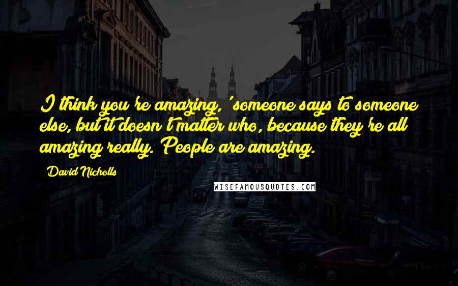 David Nicholls Quotes: I think you're amazing,' someone says to someone else, but it doesn't matter who, because they're all amazing really. People are amazing.