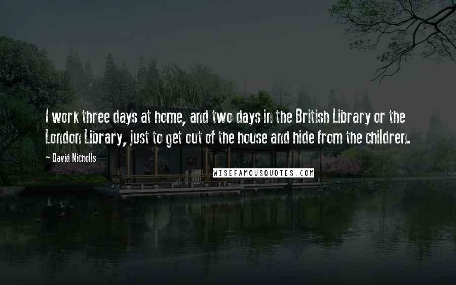 David Nicholls Quotes: I work three days at home, and two days in the British Library or the London Library, just to get out of the house and hide from the children.