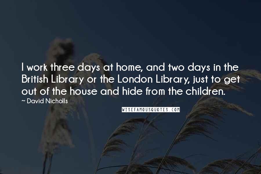David Nicholls Quotes: I work three days at home, and two days in the British Library or the London Library, just to get out of the house and hide from the children.