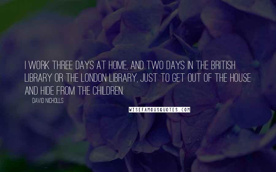 David Nicholls Quotes: I work three days at home, and two days in the British Library or the London Library, just to get out of the house and hide from the children.