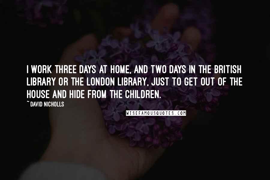 David Nicholls Quotes: I work three days at home, and two days in the British Library or the London Library, just to get out of the house and hide from the children.