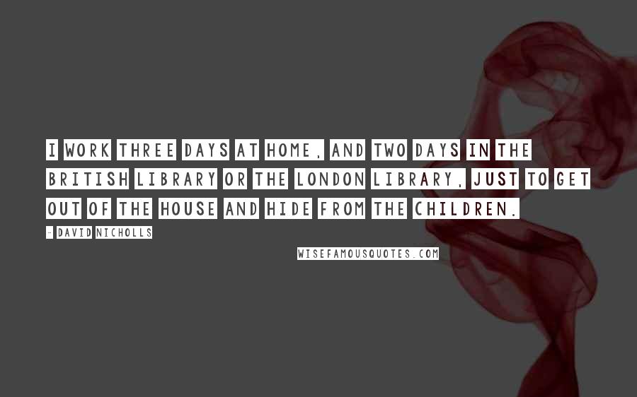 David Nicholls Quotes: I work three days at home, and two days in the British Library or the London Library, just to get out of the house and hide from the children.