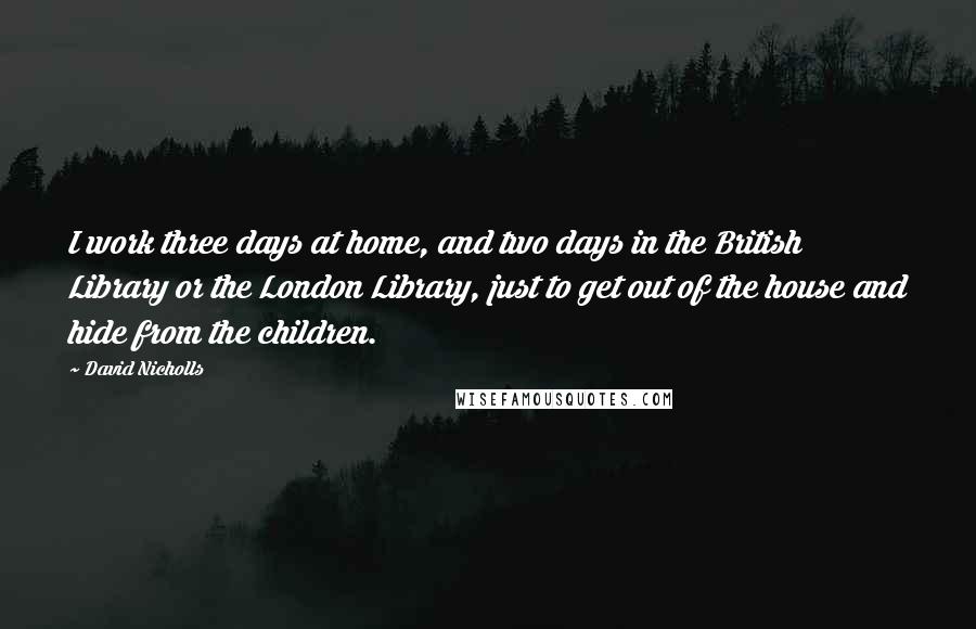 David Nicholls Quotes: I work three days at home, and two days in the British Library or the London Library, just to get out of the house and hide from the children.