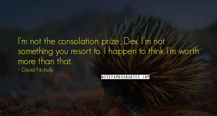 David Nicholls Quotes: I'm not the consolation prize, Dex. I'm not something you resort to. I happen to think I'm worth more than that.