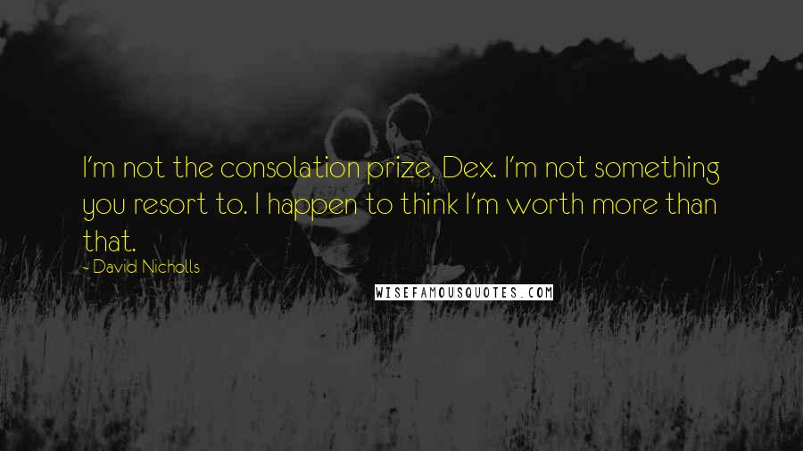 David Nicholls Quotes: I'm not the consolation prize, Dex. I'm not something you resort to. I happen to think I'm worth more than that.