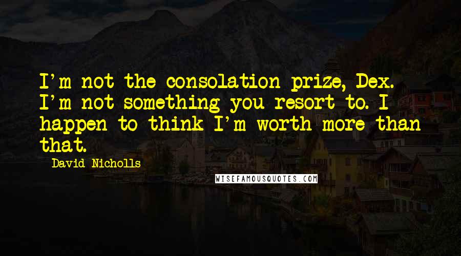 David Nicholls Quotes: I'm not the consolation prize, Dex. I'm not something you resort to. I happen to think I'm worth more than that.