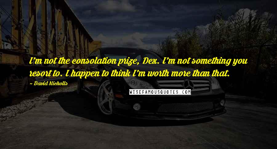 David Nicholls Quotes: I'm not the consolation prize, Dex. I'm not something you resort to. I happen to think I'm worth more than that.