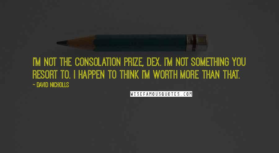 David Nicholls Quotes: I'm not the consolation prize, Dex. I'm not something you resort to. I happen to think I'm worth more than that.